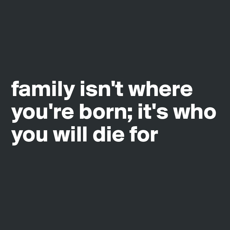 


family isn't where you're born; it's who you will die for



