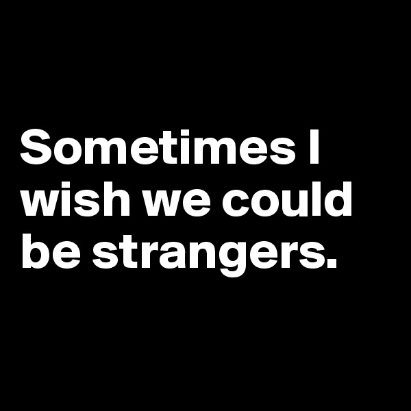 

Sometimes I wish we could be strangers.

