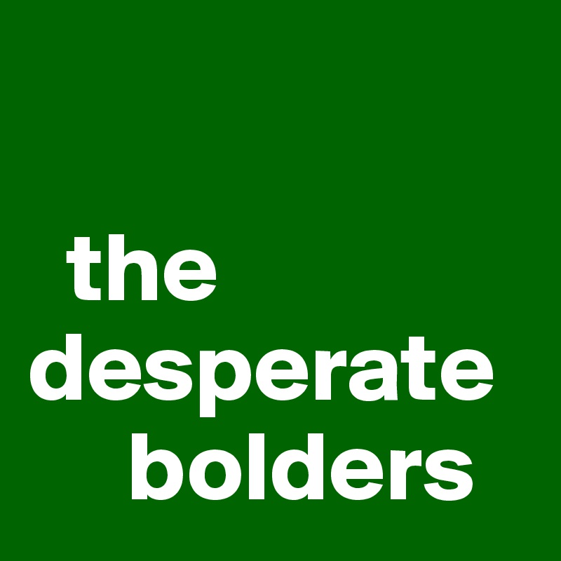 

  the desperate  
     bolders