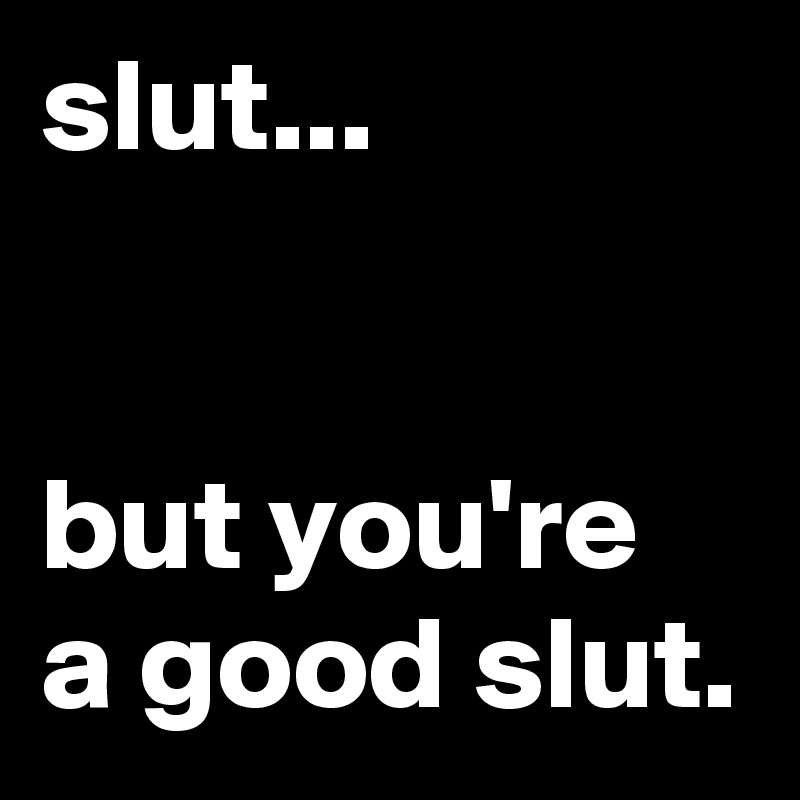 slut...


but you're a good slut.