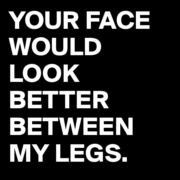 YOUR FACE WOULD LOOK BETTER BETWEEN MY LEGS.
