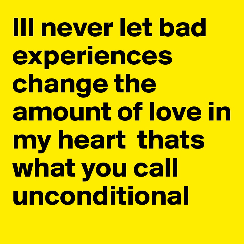 Ill never let bad experiences change the amount of love in my heart  thats what you call unconditional