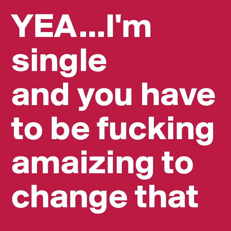 YEA...I'm single
and you have to be fucking amaizing to change that