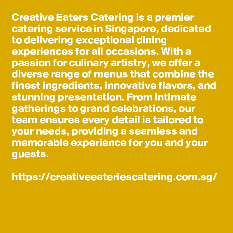 Creative Eaters Catering is a premier catering service in Singapore, dedicated to delivering exceptional dining experiences for all occasions. With a passion for culinary artistry, we offer a diverse range of menus that combine the finest ingredients, innovative flavors, and stunning presentation. From intimate gatherings to grand celebrations, our team ensures every detail is tailored to your needs, providing a seamless and memorable experience for you and your guests.

https://creativeeateriescatering.com.sg/