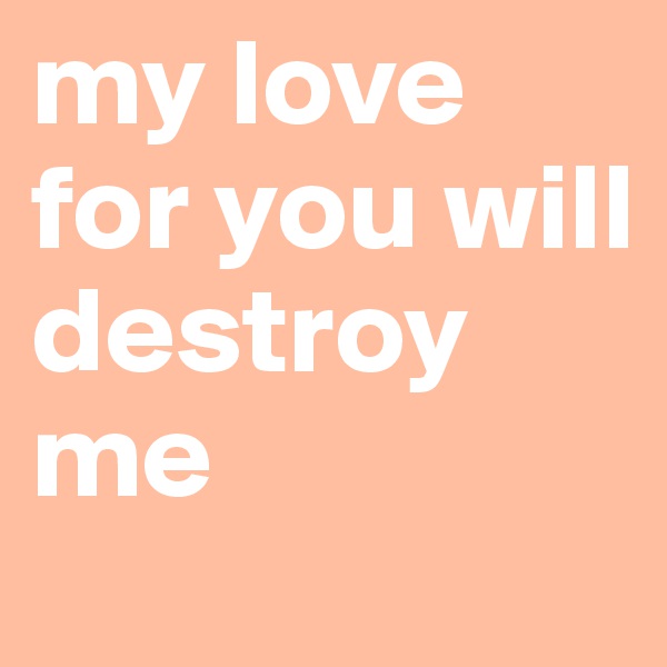 my love for you will destroy me