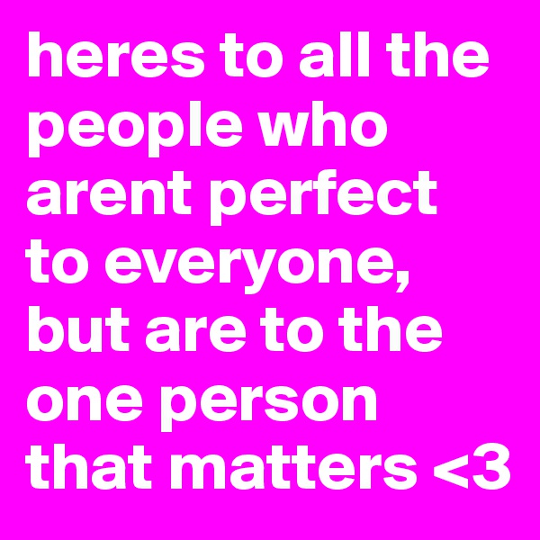 heres to all the people who arent perfect to everyone, but are to the one person that matters <3