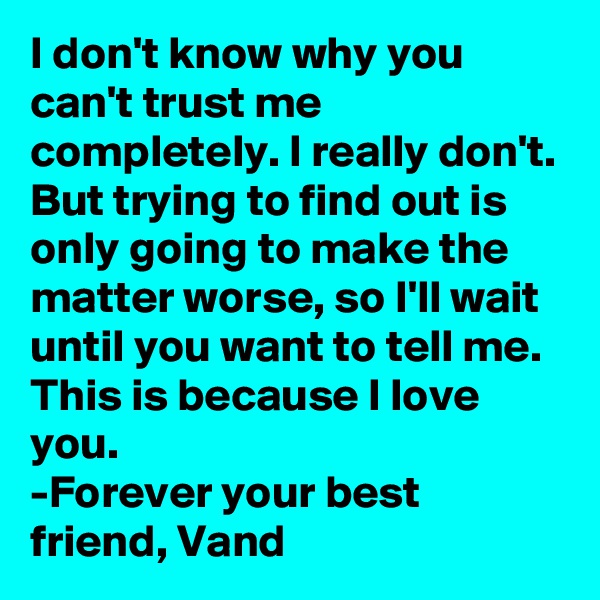 I don't know why you can't trust me completely. I really don't.
But trying to find out is only going to make the matter worse, so I'll wait until you want to tell me. 
This is because I love you.
-Forever your best friend, Vand