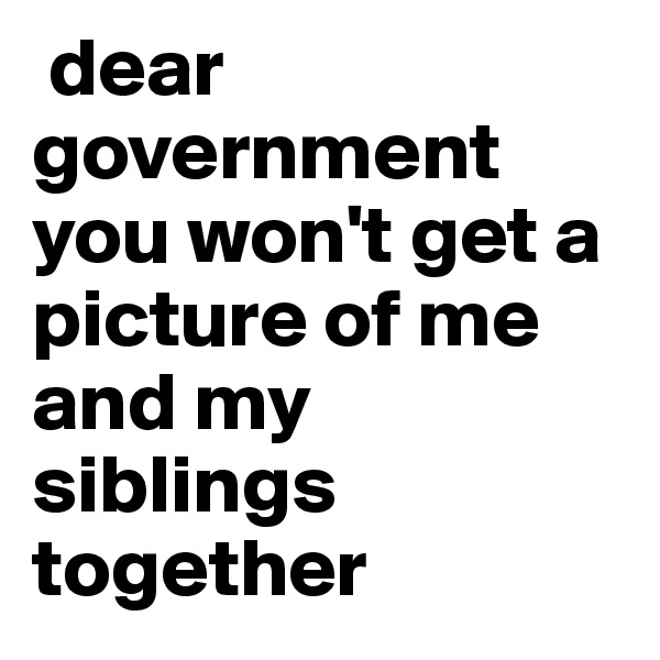  dear government you won't get a picture of me and my siblings together 