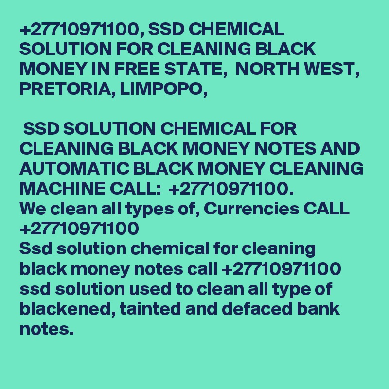 +27710971100, SSD CHEMICAL SOLUTION FOR CLEANING BLACK MONEY IN FREE STATE,  NORTH WEST, PRETORIA, LIMPOPO, 	

 SSD SOLUTION CHEMICAL FOR CLEANING BLACK MONEY NOTES AND AUTOMATIC BLACK MONEY CLEANING MACHINE CALL:  +27710971100.
We clean all types of, Currencies CALL +27710971100
Ssd solution chemical for cleaning black money notes call +27710971100 ssd solution used to clean all type of blackened, tainted and defaced bank notes. 
