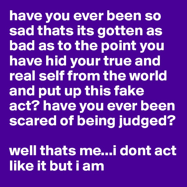 have you ever been so sad thats its gotten as bad as to the point you have hid your true and real self from the world and put up this fake act? have you ever been scared of being judged?

well thats me...i dont act like it but i am