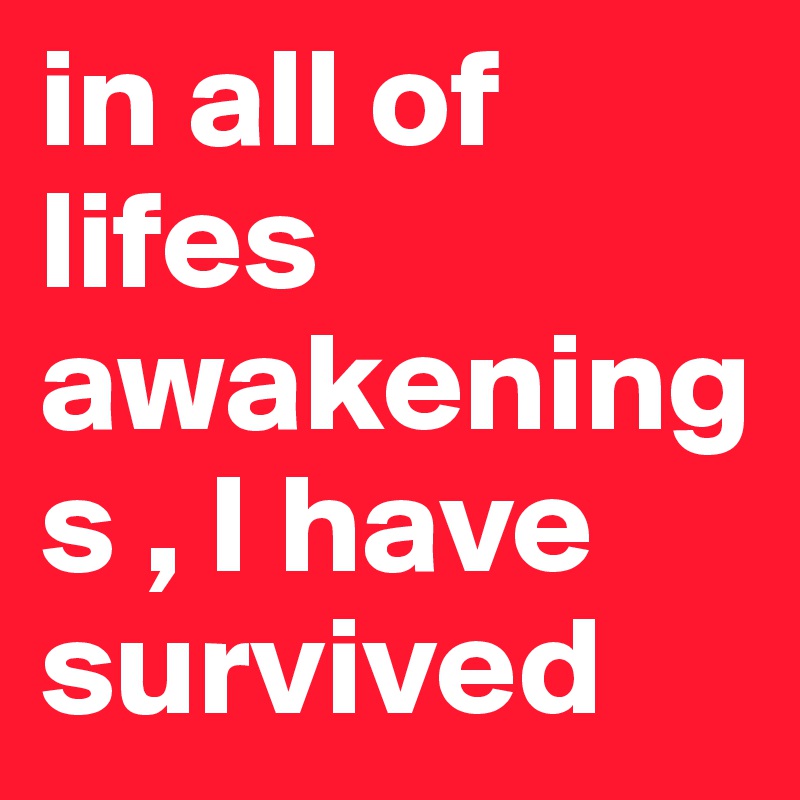 in all of lifes awakenings , I have survived