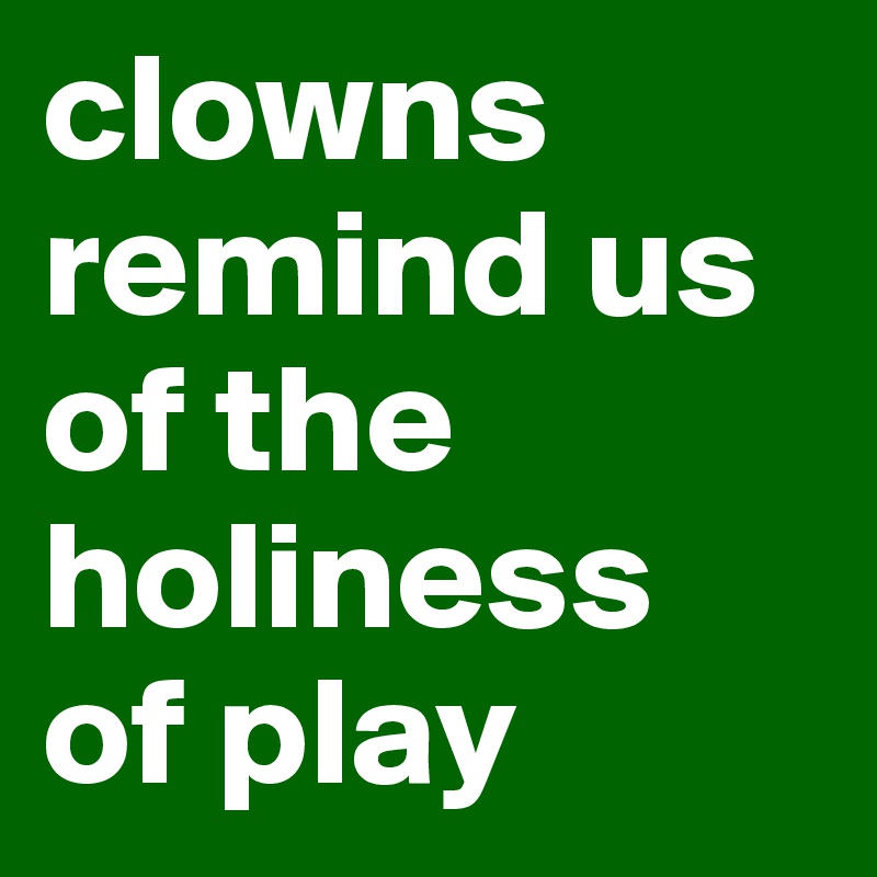 clowns remind us of the holiness 
of play