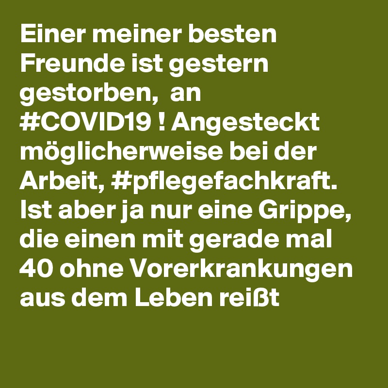 Einer meiner besten Freunde ist gestern gestorben,  an #COVID?19 ! Angesteckt möglicherweise bei der Arbeit, #pflegefachkraft. 
Ist aber ja nur eine Grippe, die einen mit gerade mal 40 ohne Vorerkrankungen aus dem Leben reißt 