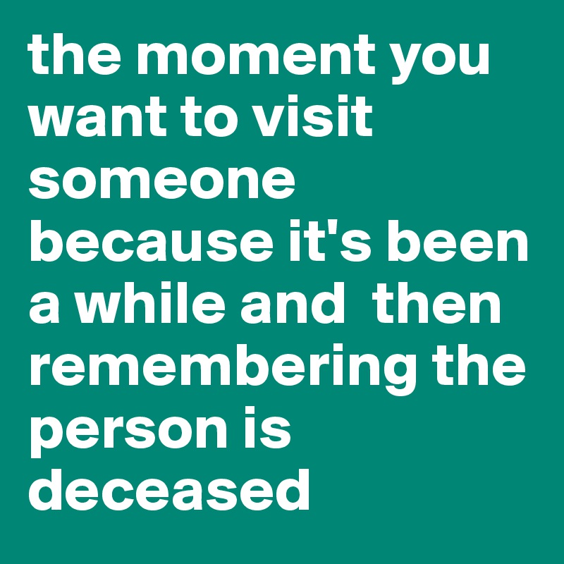 the moment you want to visit someone because it's been a while and  then remembering the person is deceased