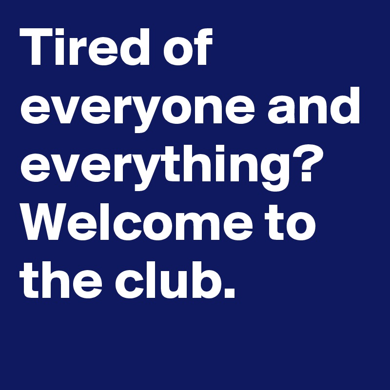 Tired of everyone and everything?
Welcome to the club.
