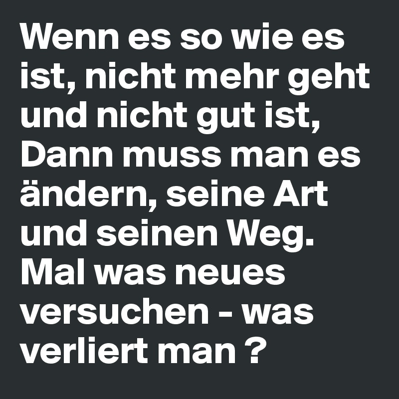 Wenn es so wie es  ist, nicht mehr geht und nicht gut ist,
Dann muss man es ändern, seine Art und seinen Weg.
Mal was neues versuchen - was verliert man ?