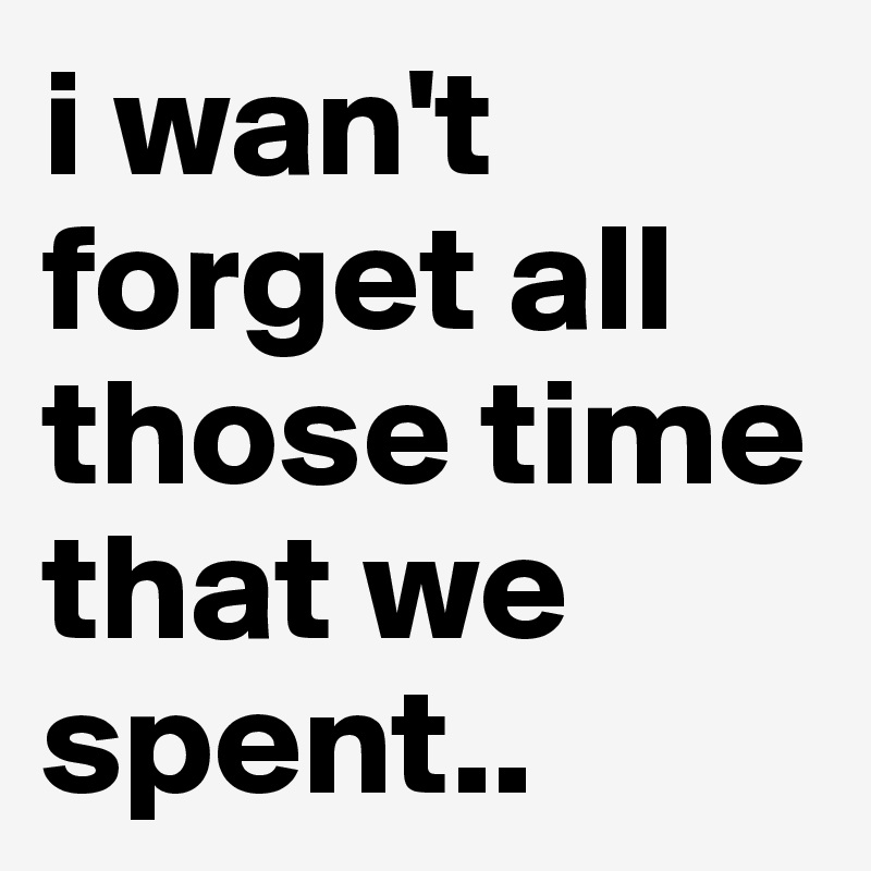 i wan't forget all those time that we spent..