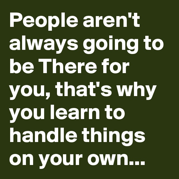 People aren't always going to be There for you, that's why you learn to handle things on your own...