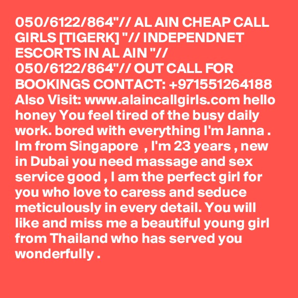 050/6122/864"// AL AIN CHEAP CALL GIRLS [TIGERK] "// INDEPENDNET ESCORTS IN AL AIN "// 050/6122/864"// OUT CALL FOR BOOKINGS CONTACT: +971551264188
Also Visit: www.alaincallgirls.com hello honey You feel tired of the busy daily work. bored with everything I'm Janna . Im from Singapore  , I'm 23 years , new in Dubai you need massage and sex service good , I am the perfect girl for you who love to caress and seduce meticulously in every detail. You will like and miss me a beautiful young girl from Thailand who has served you wonderfully .