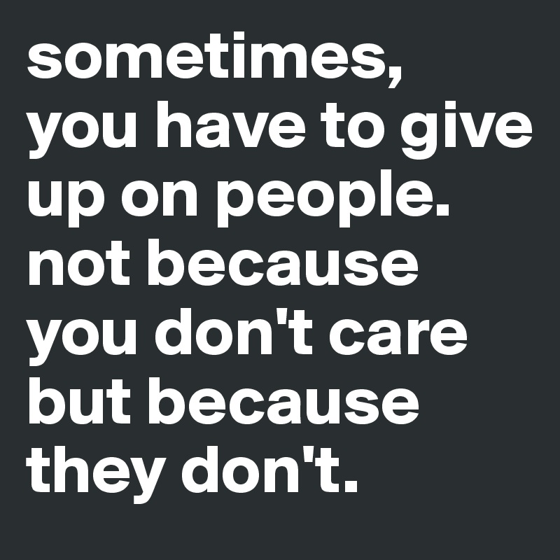 sometimes, 
you have to give up on people. not because you don't care but because they don't.