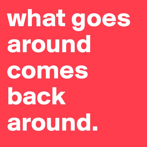 what goes around comes back around.