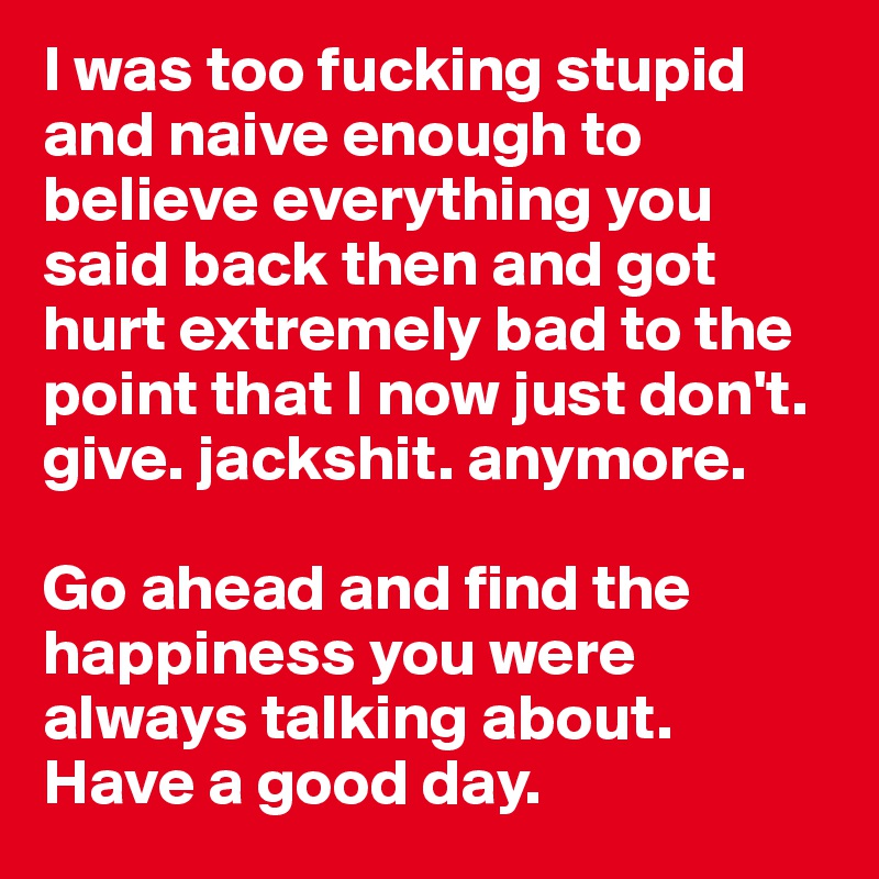 I was too fucking stupid and naive enough to believe everything you said back then and got hurt extremely bad to the point that I now just don't. give. jackshit. anymore.

Go ahead and find the happiness you were always talking about.
Have a good day.