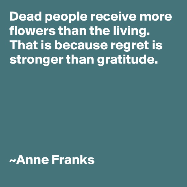 Dead people receive more flowers than the living.
That is because regret is stronger than gratitude.






~Anne Franks