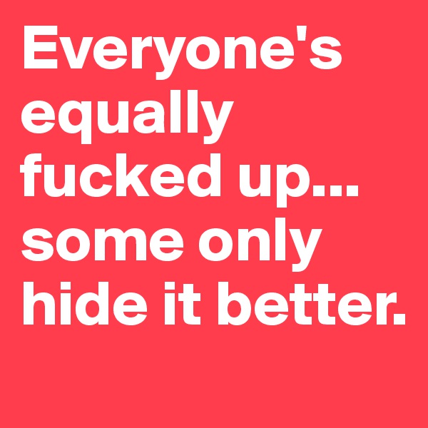 Everyone's equally fucked up... some only hide it better.