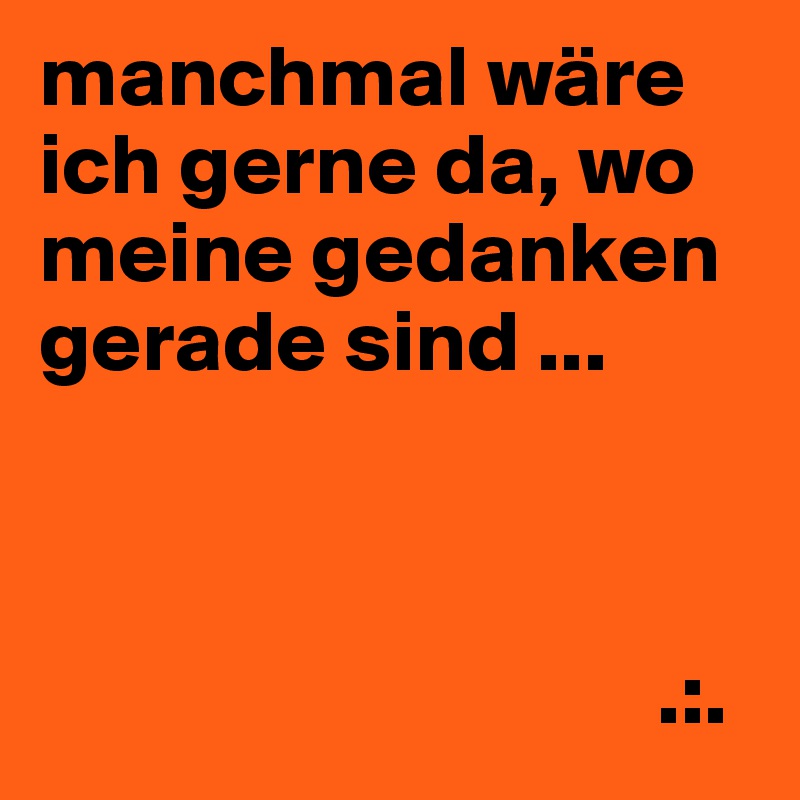 manchmal wäre ich gerne da, wo meine gedanken gerade sind ...



                                   .:.