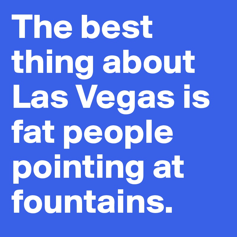 The best thing about Las Vegas is fat people pointing at fountains.