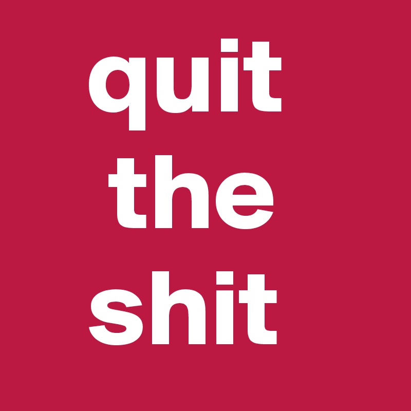    quit
    the
   shit