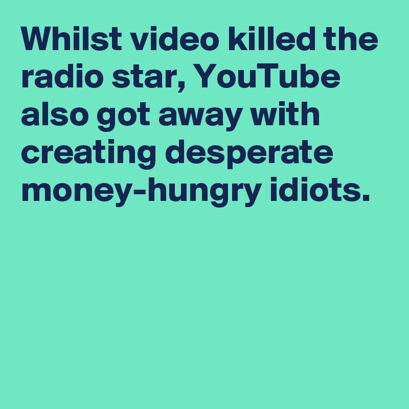 Whilst video killed the radio star, YouTube also got away with creating desperate money-hungry idiots.



