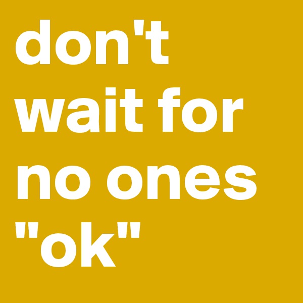 don't wait for no ones "ok"