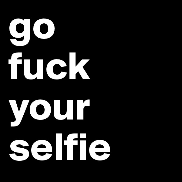 go 
fuck your selfie