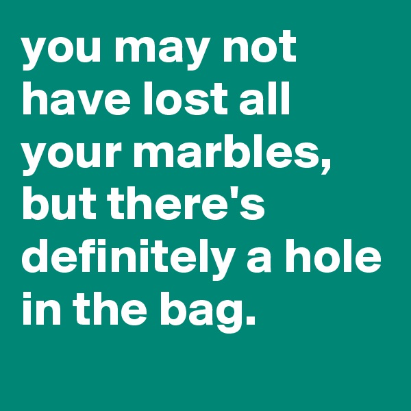 you may not have lost all your marbles, but there's definitely a hole in the bag.
