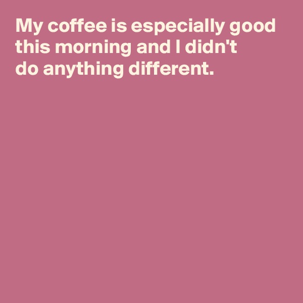 My coffee is especially good this morning and I didn't 
do anything different.








