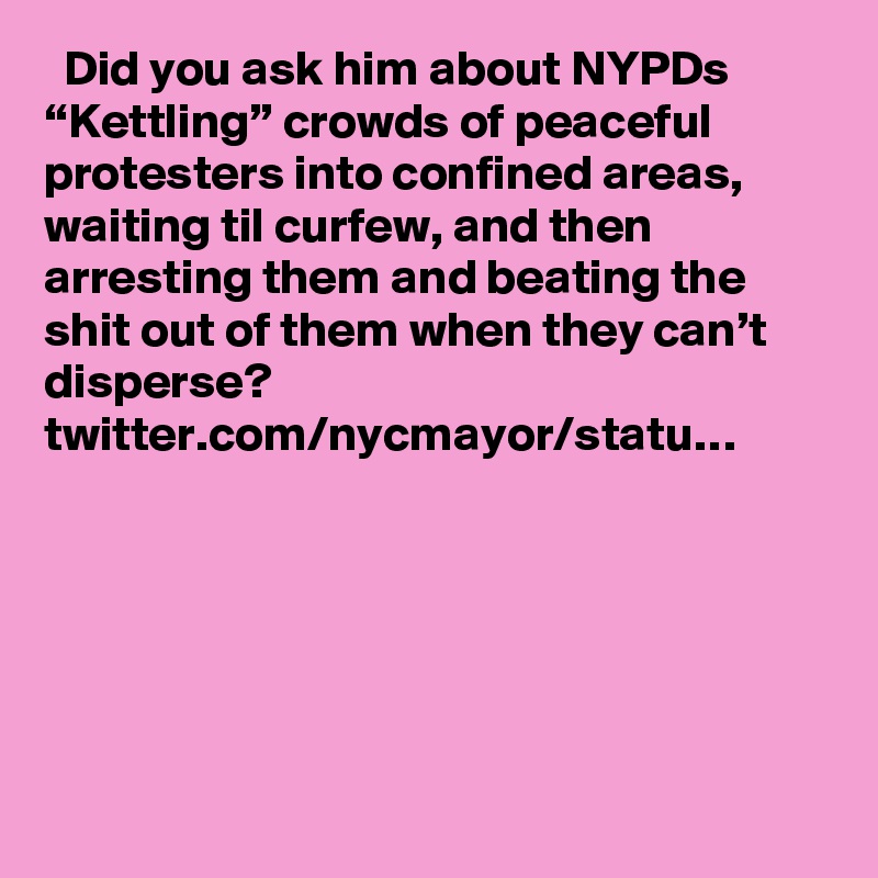   Did you ask him about NYPDs “Kettling” crowds of peaceful protesters into confined areas, waiting til curfew, and then arresting them and beating the shit out of them when they can’t disperse? twitter.com/nycmayor/statu…
