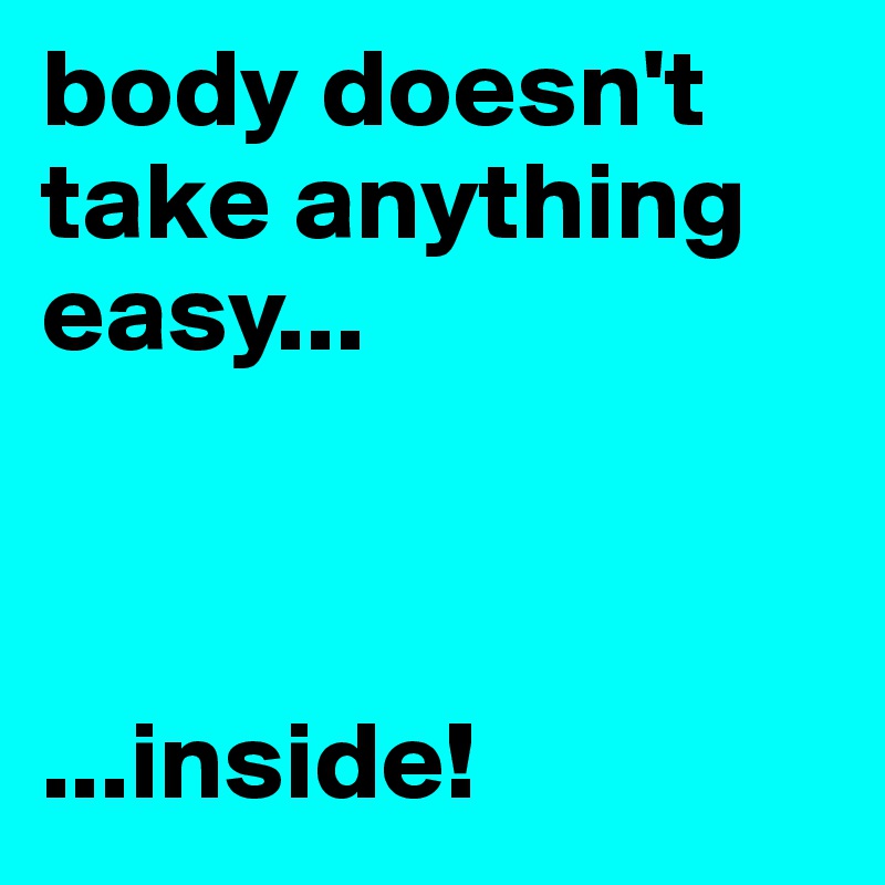 body doesn't take anything easy...



...inside!