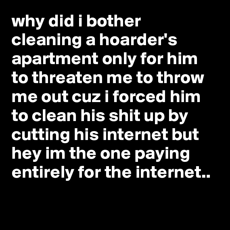 why did i bother cleaning a hoarder's apartment only for him to threaten me to throw me out cuz i forced him to clean his shit up by cutting his internet but hey im the one paying entirely for the internet.. 
