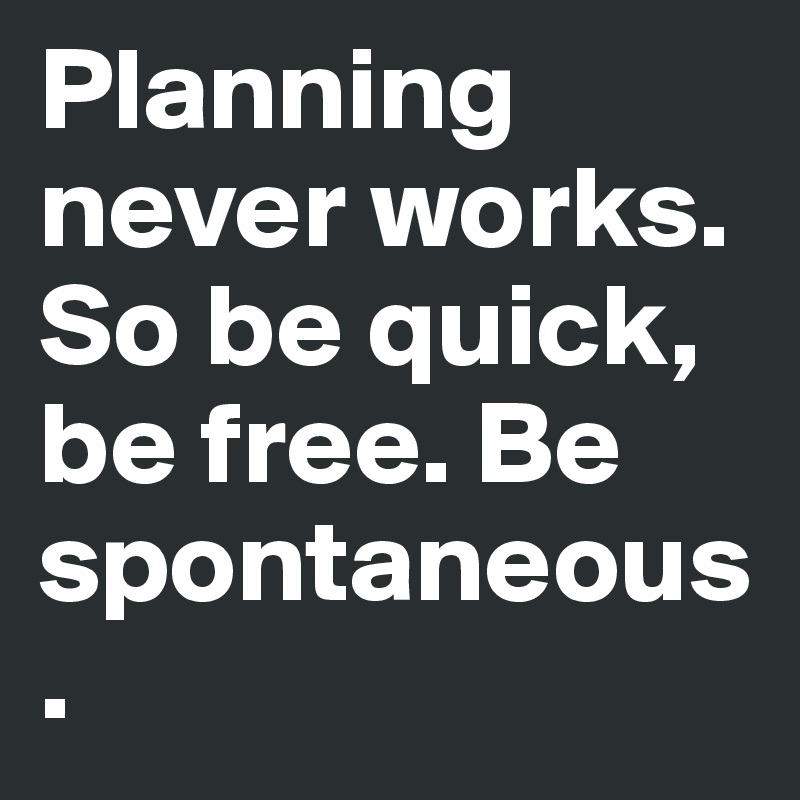 Planning never works. So be quick, be free. Be spontaneous. 