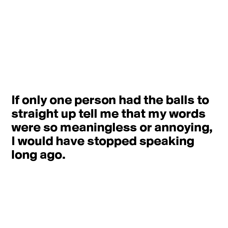 





If only one person had the balls to straight up tell me that my words were so meaningless or annoying, I would have stopped speaking long ago.



