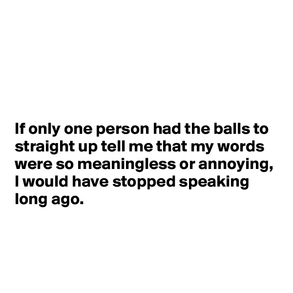 





If only one person had the balls to straight up tell me that my words were so meaningless or annoying, I would have stopped speaking long ago.



