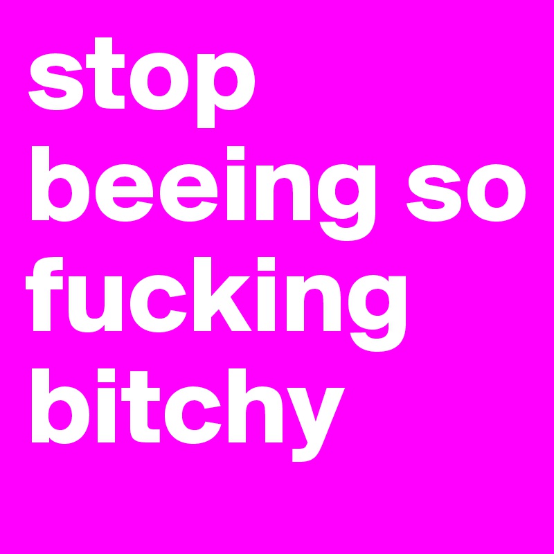 stop beeing so fucking bitchy 