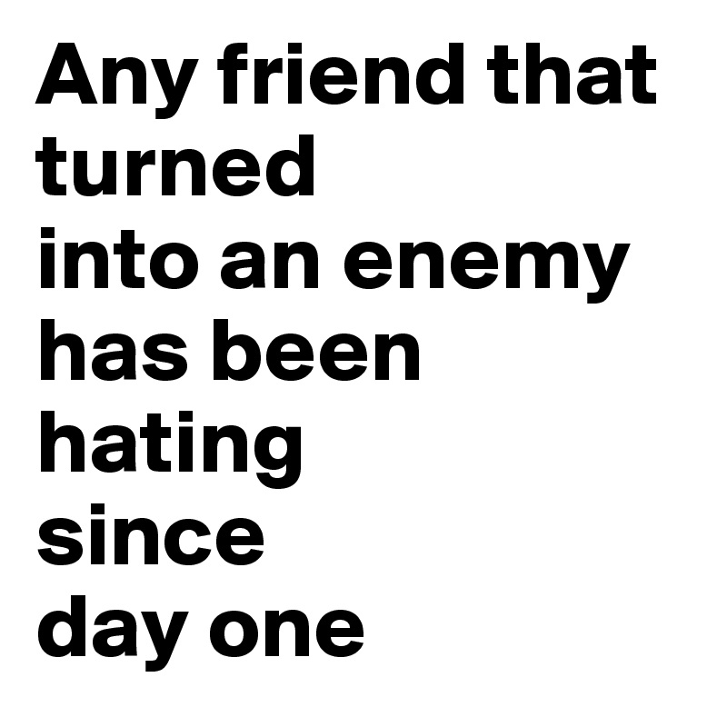 Any friend that 
turned 
into an enemy has been hating
since 
day one