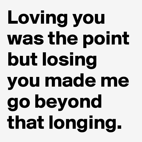 Loving you was the point but losing you made me go beyond that longing.