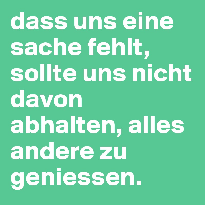 dass uns eine sache fehlt, sollte uns nicht davon abhalten, alles andere zu geniessen.