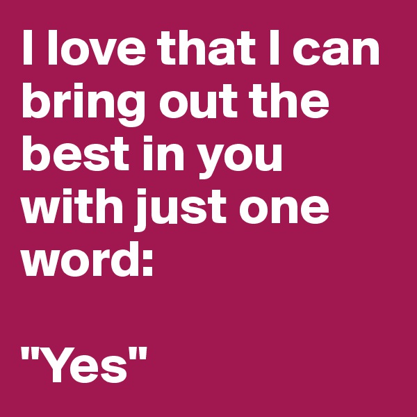 I love that I can bring out the best in you with just one word:

"Yes"