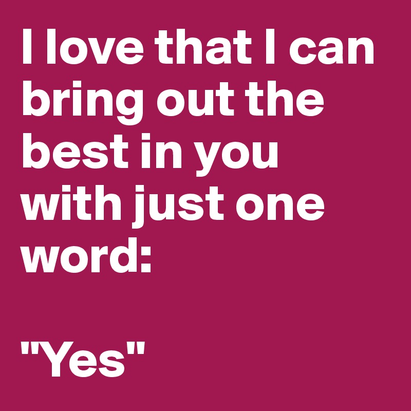 I love that I can bring out the best in you with just one word:

"Yes"
