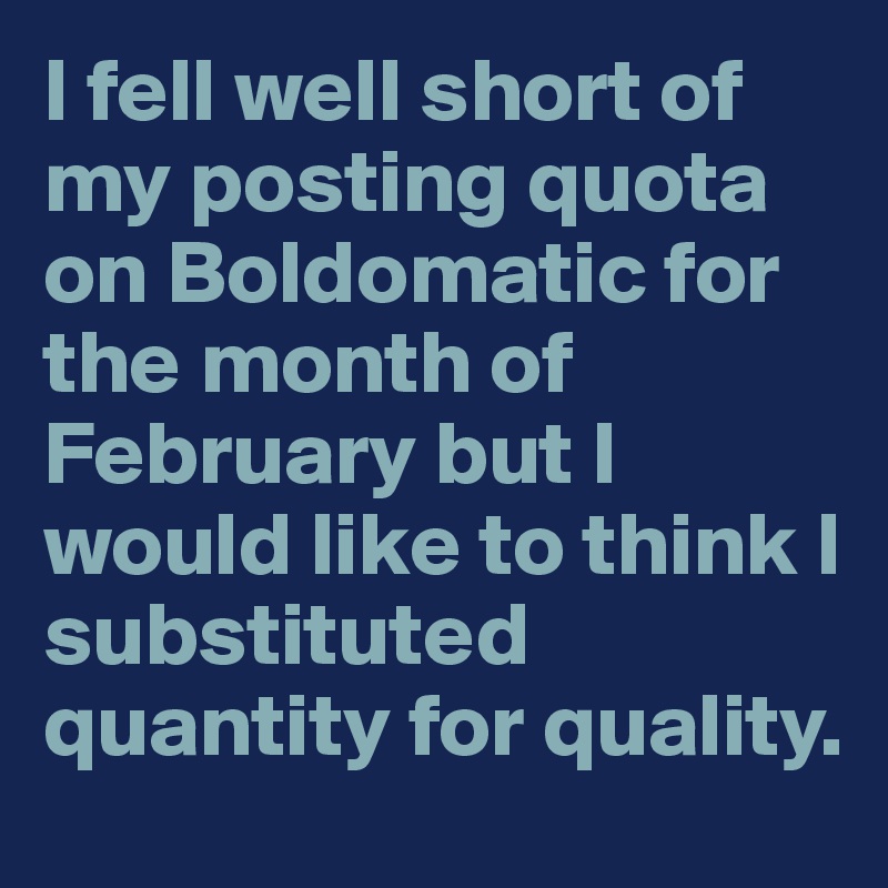 I fell well short of my posting quota on Boldomatic for the month of February but I would like to think I substituted quantity for quality.