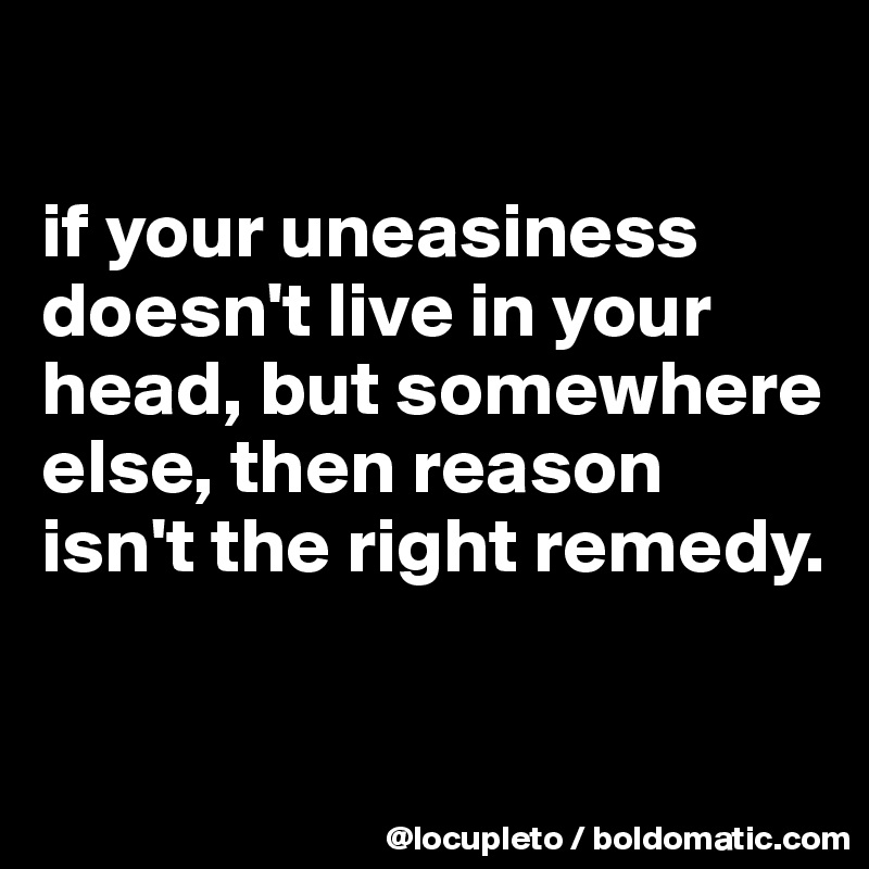 

if your uneasiness doesn't live in your head, but somewhere else, then reason isn't the right remedy. 

